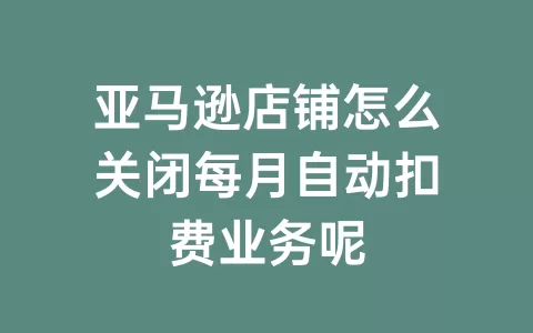 亚马逊店铺怎么关闭每月自动扣费业务呢
