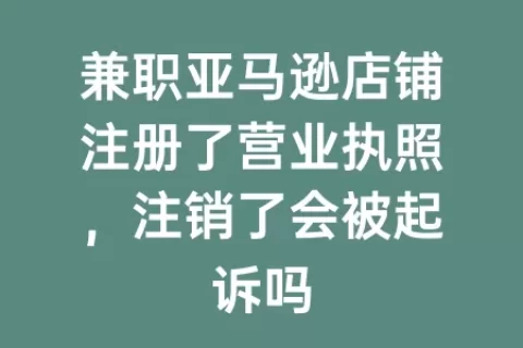 兼职亚马逊店铺注册了营业执照，注销了会被起诉吗