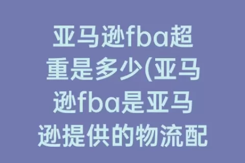 亚马逊fba超重是多少(亚马逊fba是亚马逊提供的物流配送业务)