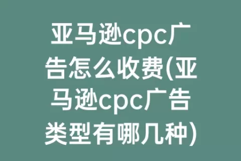 亚马逊cpc广告怎么收费(亚马逊cpc广告类型有哪几种)